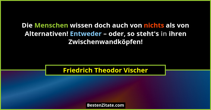 Die Menschen wissen doch auch von nichts als von Alternativen! Entweder – oder, so steht's in ihren Zwischenwandköpfen... - Friedrich Theodor Vischer