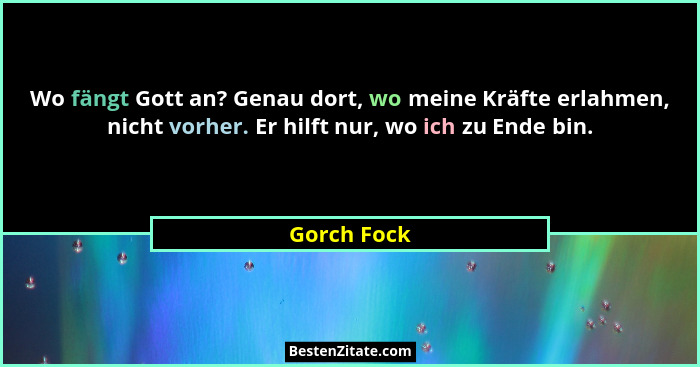 Wo fängt Gott an? Genau dort, wo meine Kräfte erlahmen, nicht vorher. Er hilft nur, wo ich zu Ende bin.... - Gorch Fock