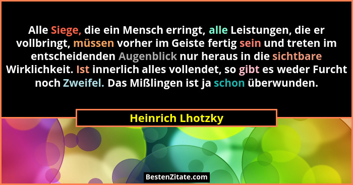 Alle Siege, die ein Mensch erringt, alle Leistungen, die er vollbringt, müssen vorher im Geiste fertig sein und treten im entscheid... - Heinrich Lhotzky