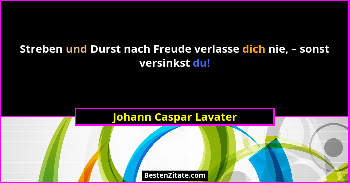 Streben und Durst nach Freude verlasse dich nie, – sonst versinkst du!... - Johann Caspar Lavater