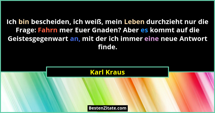 Ich bin bescheiden, ich weiß, mein Leben durchzieht nur die Frage: Fahrn mer Euer Gnaden? Aber es kommt auf die Geistesgegenwart an, mit... - Karl Kraus