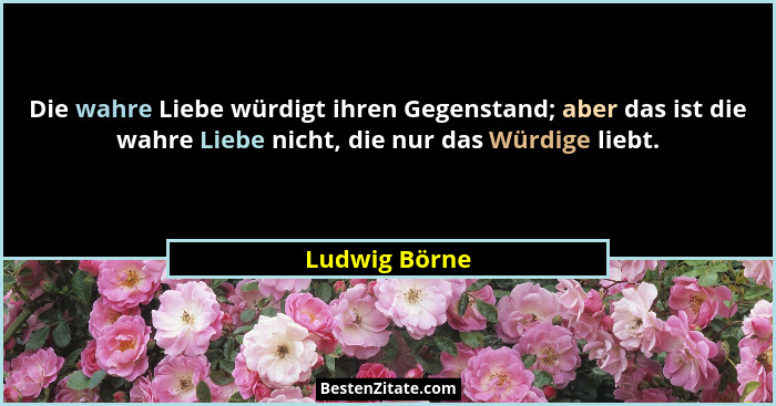 Die wahre Liebe würdigt ihren Gegenstand; aber das ist die wahre Liebe nicht, die nur das Würdige liebt.... - Ludwig Börne