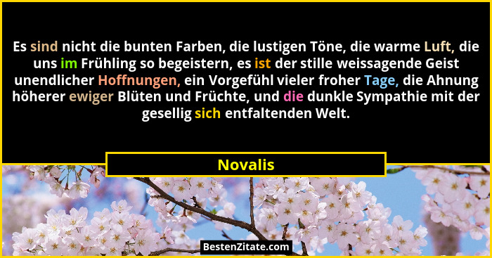 Es sind nicht die bunten Farben, die lustigen Töne, die warme Luft, die uns im Frühling so begeistern, es ist der stille weissagende Geist u... - Novalis