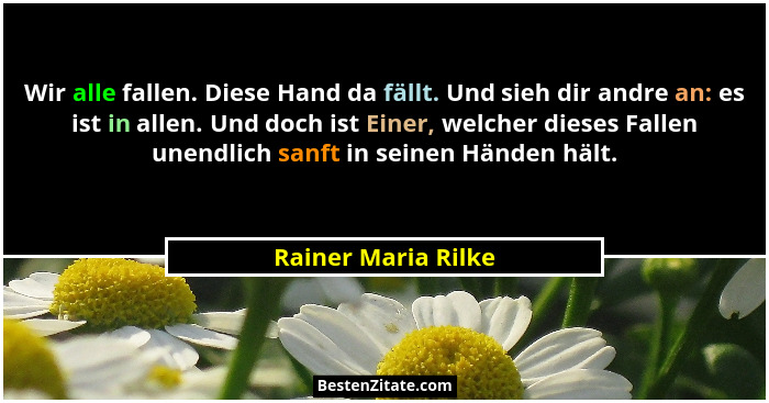 Wir alle fallen. Diese Hand da fällt. Und sieh dir andre an: es ist in allen. Und doch ist Einer, welcher dieses Fallen unendlich... - Rainer Maria Rilke