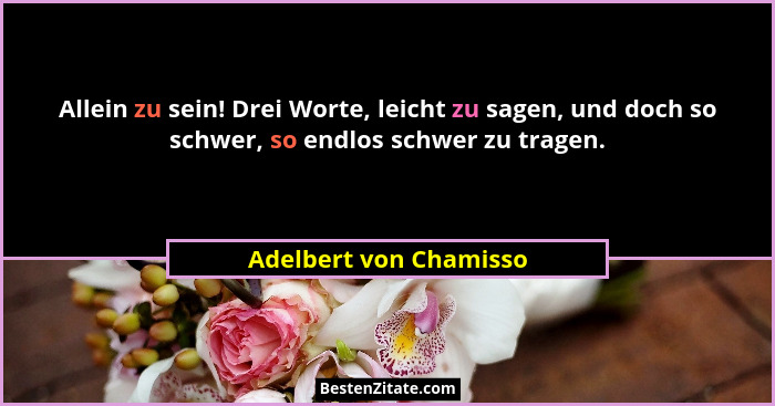 Allein zu sein! Drei Worte, leicht zu sagen, und doch so schwer, so endlos schwer zu tragen.... - Adelbert von Chamisso