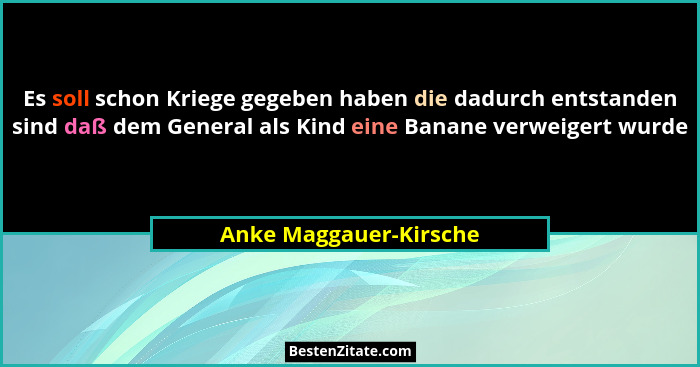 Es soll schon Kriege gegeben haben die dadurch entstanden sind daß dem General als Kind eine Banane verweigert wurde... - Anke Maggauer-Kirsche