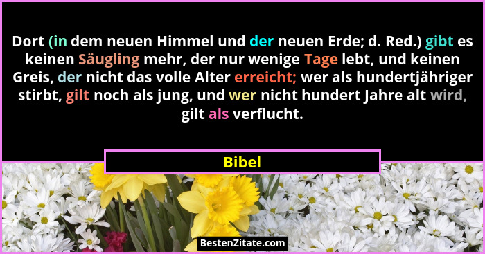 Dort (in dem neuen Himmel und der neuen Erde; d. Red.) gibt es keinen Säugling mehr, der nur wenige Tage lebt, und keinen Greis, der nicht das... - Bibel