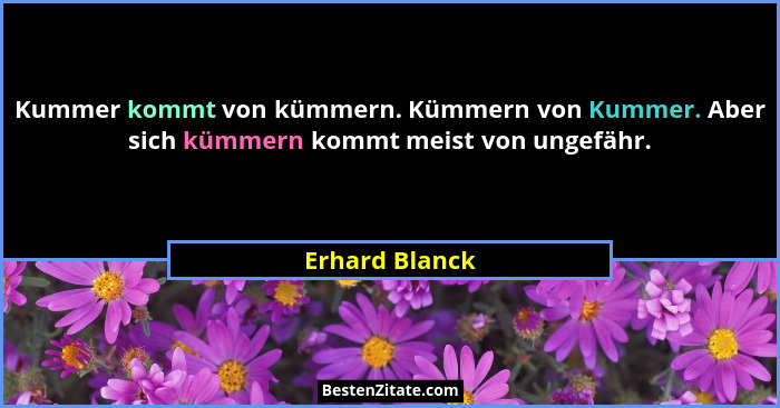 Kummer kommt von kümmern. Kümmern von Kummer. Aber sich kümmern kommt meist von ungefähr.... - Erhard Blanck