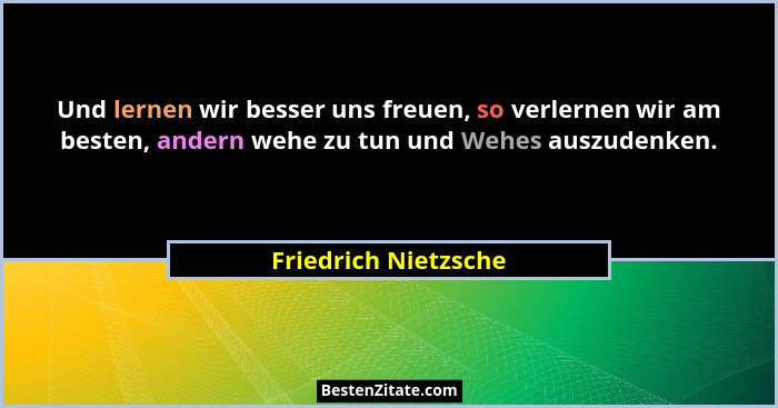Und lernen wir besser uns freuen, so verlernen wir am besten, andern wehe zu tun und Wehes auszudenken.... - Friedrich Nietzsche