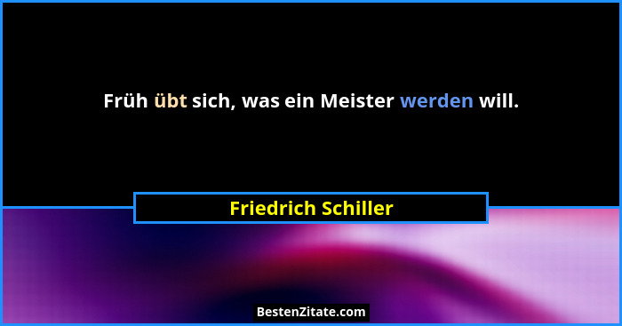 Früh übt sich, was ein Meister werden will.... - Friedrich Schiller
