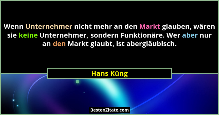 Wenn Unternehmer nicht mehr an den Markt glauben, wären sie keine Unternehmer, sondern Funktionäre. Wer aber nur an den Markt glaubt, ist... - Hans Küng