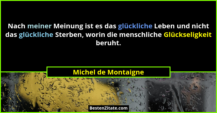 Nach meiner Meinung ist es das glückliche Leben und nicht das glückliche Sterben, worin die menschliche Glückseligkeit beruht.... - Michel de Montaigne