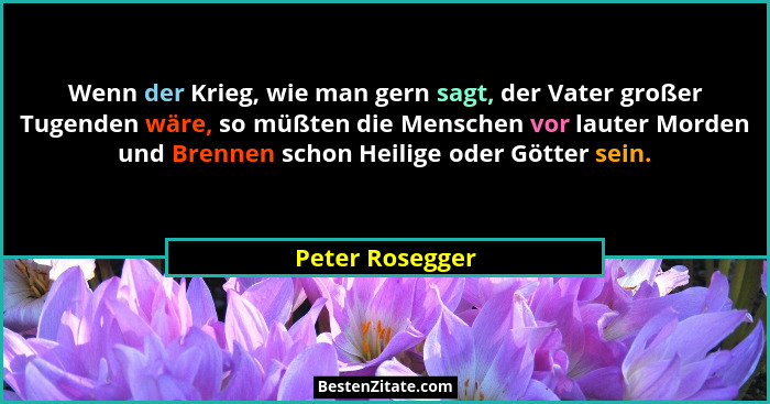 Wenn der Krieg, wie man gern sagt, der Vater großer Tugenden wäre, so müßten die Menschen vor lauter Morden und Brennen schon Heilige... - Peter Rosegger