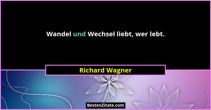 Wandel und Wechsel liebt, wer lebt.... - Richard Wagner