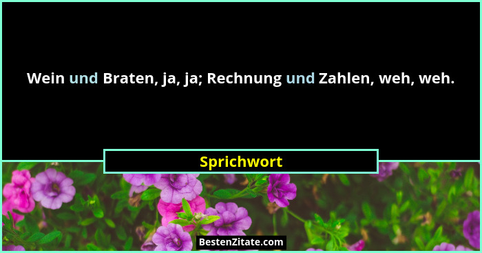Wein und Braten, ja, ja; Rechnung und Zahlen, weh, weh.... - Sprichwort