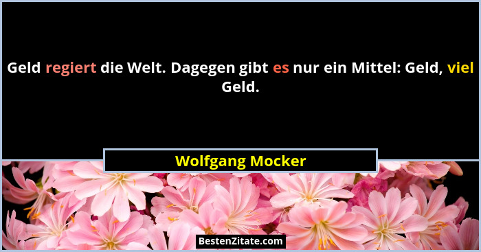 Geld regiert die Welt. Dagegen gibt es nur ein Mittel: Geld, viel Geld.... - Wolfgang Mocker