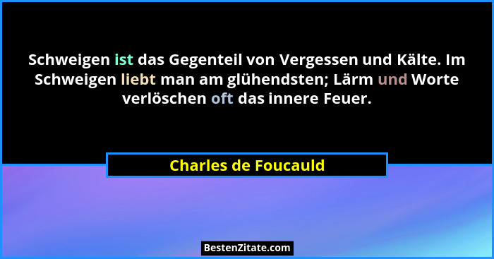 Schweigen ist das Gegenteil von Vergessen und Kälte. Im Schweigen liebt man am glühendsten; Lärm und Worte verlöschen oft das in... - Charles de Foucauld