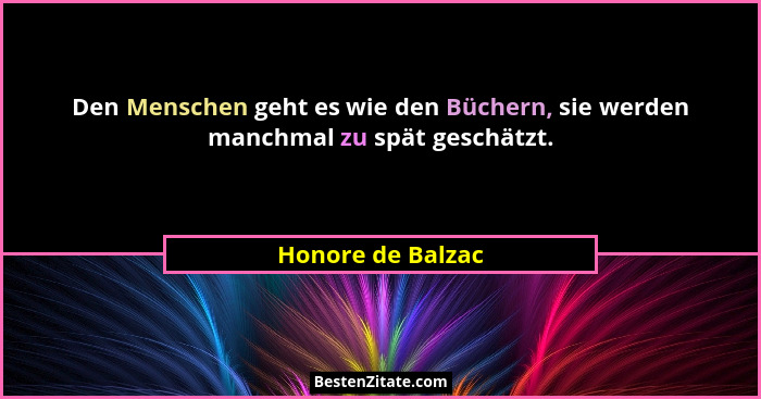 Den Menschen geht es wie den Büchern, sie werden manchmal zu spät geschätzt.... - Honore de Balzac