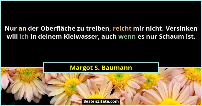 Nur an der Oberfläche zu treiben, reicht mir nicht. Versinken will ich in deinem Kielwasser, auch wenn es nur Schaum ist.... - Margot S. Baumann
