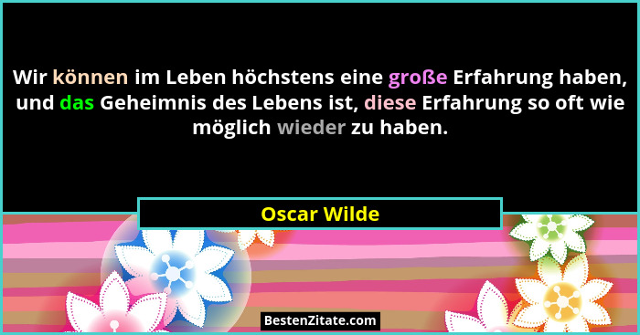 Wir können im Leben höchstens eine große Erfahrung haben, und das Geheimnis des Lebens ist, diese Erfahrung so oft wie möglich wieder zu... - Oscar Wilde