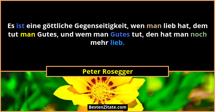 Es ist eine göttliche Gegenseitigkeit, wen man lieb hat, dem tut man Gutes, und wem man Gutes tut, den hat man noch mehr lieb.... - Peter Rosegger