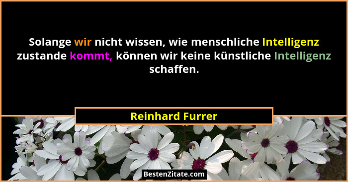 Solange wir nicht wissen, wie menschliche Intelligenz zustande kommt, können wir keine künstliche Intelligenz schaffen.... - Reinhard Furrer