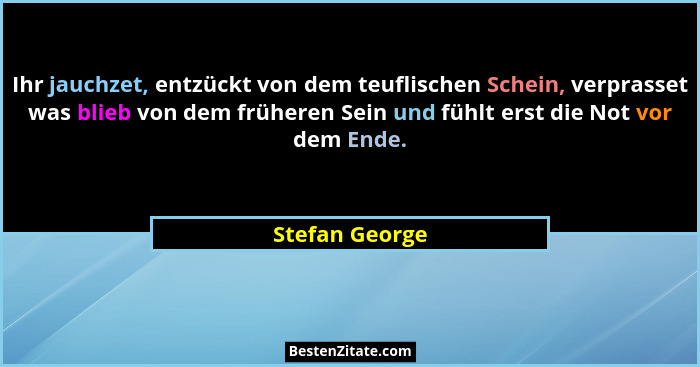 Ihr jauchzet, entzückt von dem teuflischen Schein, verprasset was blieb von dem früheren Sein und fühlt erst die Not vor dem Ende.... - Stefan George