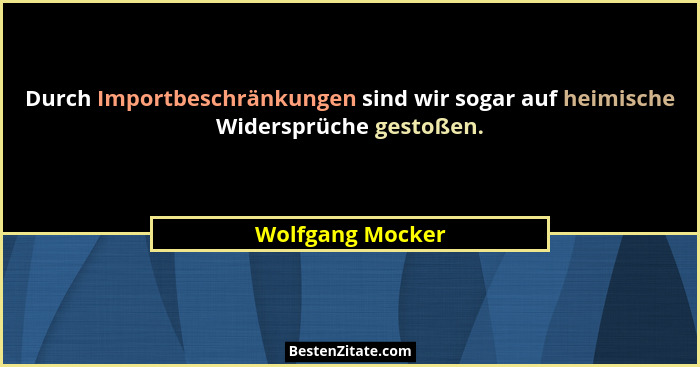 Durch Importbeschränkungen sind wir sogar auf heimische Widersprüche gestoßen.... - Wolfgang Mocker