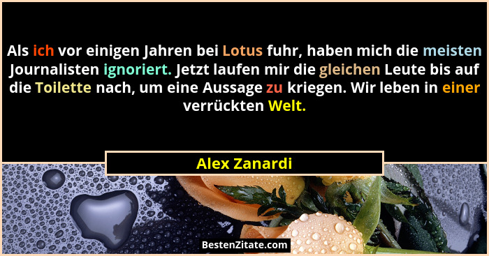 Als ich vor einigen Jahren bei Lotus fuhr, haben mich die meisten Journalisten ignoriert. Jetzt laufen mir die gleichen Leute bis auf d... - Alex Zanardi