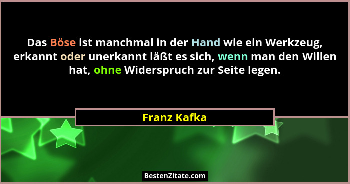 Das Böse ist manchmal in der Hand wie ein Werkzeug, erkannt oder unerkannt läßt es sich, wenn man den Willen hat, ohne Widerspruch zur S... - Franz Kafka