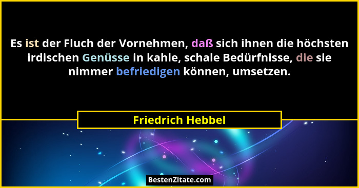 Es ist der Fluch der Vornehmen, daß sich ihnen die höchsten irdischen Genüsse in kahle, schale Bedürfnisse, die sie nimmer befriedi... - Friedrich Hebbel