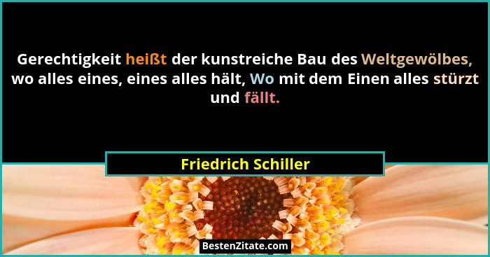 Gerechtigkeit heißt der kunstreiche Bau des Weltgewölbes, wo alles eines, eines alles hält, Wo mit dem Einen alles stürzt und fäl... - Friedrich Schiller