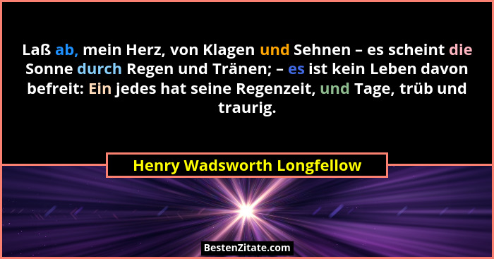 Laß ab, mein Herz, von Klagen und Sehnen – es scheint die Sonne durch Regen und Tränen; – es ist kein Leben davon befreit... - Henry Wadsworth Longfellow