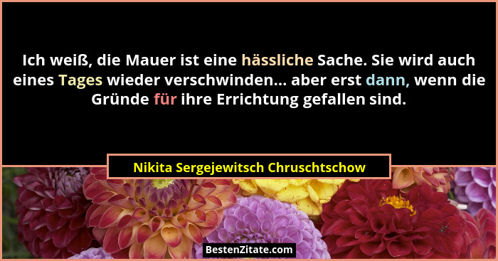 Ich weiß, die Mauer ist eine hässliche Sache. Sie wird auch eines Tages wieder verschwinden... aber erst dann, we... - Nikita Sergejewitsch Chruschtschow