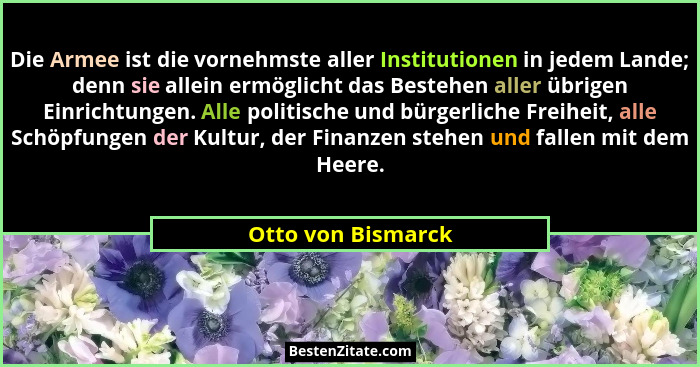 Die Armee ist die vornehmste aller Institutionen in jedem Lande; denn sie allein ermöglicht das Bestehen aller übrigen Einrichtung... - Otto von Bismarck