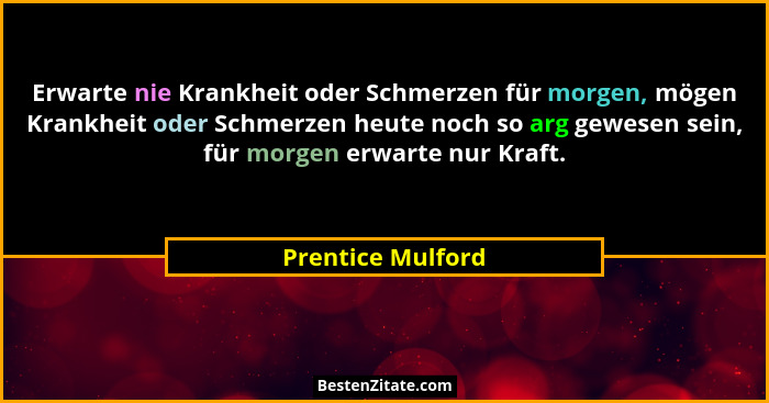 Erwarte nie Krankheit oder Schmerzen für morgen, mögen Krankheit oder Schmerzen heute noch so arg gewesen sein, für morgen erwarte... - Prentice Mulford