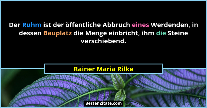 Der Ruhm ist der öffentliche Abbruch eines Werdenden, in dessen Bauplatz die Menge einbricht, ihm die Steine verschiebend.... - Rainer Maria Rilke