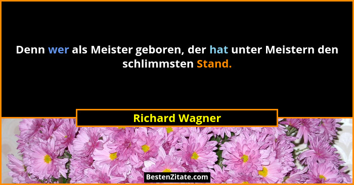Denn wer als Meister geboren, der hat unter Meistern den schlimmsten Stand.... - Richard Wagner