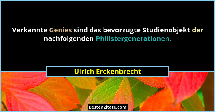 Verkannte Genies sind das bevorzugte Studienobjekt der nachfolgenden Philistergenerationen.... - Ulrich Erckenbrecht