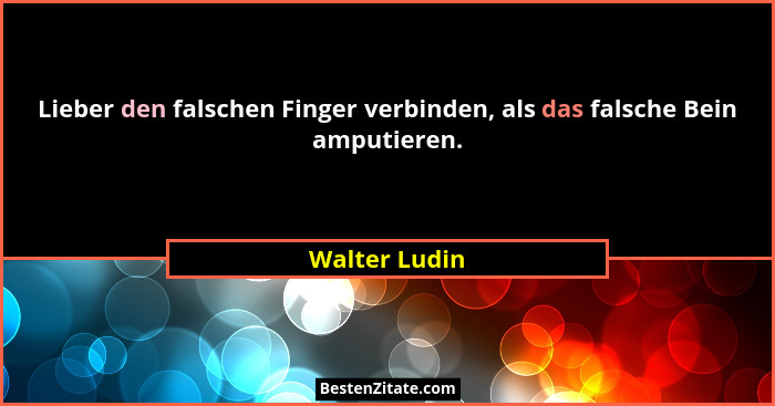 Lieber den falschen Finger verbinden, als das falsche Bein amputieren.... - Walter Ludin