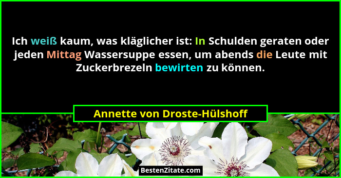 Ich weiß kaum, was kläglicher ist: In Schulden geraten oder jeden Mittag Wassersuppe essen, um abends die Leute mit Zuck... - Annette von Droste-Hülshoff