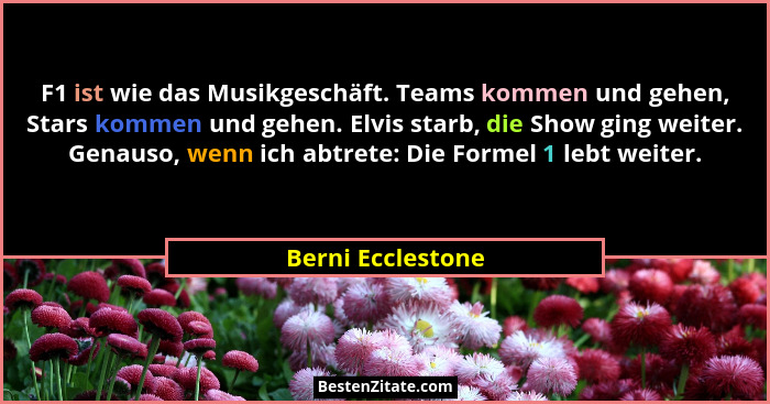 F1 ist wie das Musikgeschäft. Teams kommen und gehen, Stars kommen und gehen. Elvis starb, die Show ging weiter. Genauso, wenn ich... - Berni Ecclestone