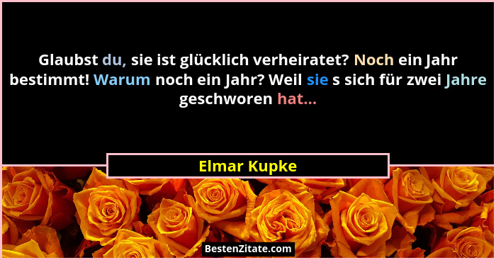 Glaubst du, sie ist glücklich verheiratet? Noch ein Jahr bestimmt! Warum noch ein Jahr? Weil sie s sich für zwei Jahre geschworen hat...... - Elmar Kupke