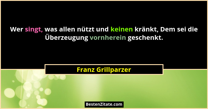 Wer singt, was allen nützt und keinen kränkt, Dem sei die Überzeugung vornherein geschenkt.... - Franz Grillparzer