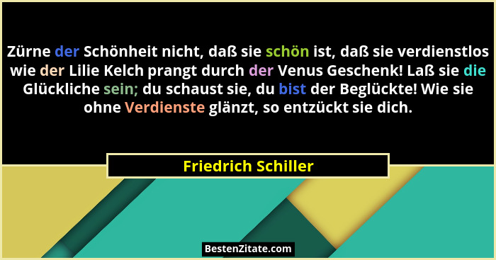 Zürne der Schönheit nicht, daß sie schön ist, daß sie verdienstlos wie der Lilie Kelch prangt durch der Venus Geschenk! Laß sie d... - Friedrich Schiller