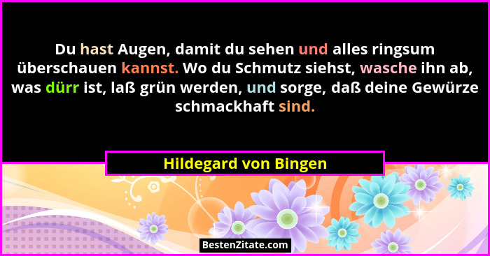 Du hast Augen, damit du sehen und alles ringsum überschauen kannst. Wo du Schmutz siehst, wasche ihn ab, was dürr ist, laß grün... - Hildegard von Bingen