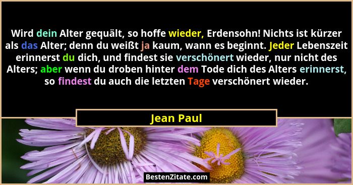 Wird dein Alter gequält, so hoffe wieder, Erdensohn! Nichts ist kürzer als das Alter; denn du weißt ja kaum, wann es beginnt. Jeder Lebens... - Jean Paul