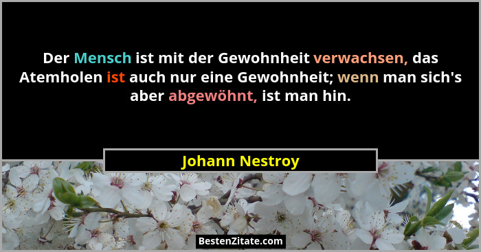 Der Mensch ist mit der Gewohnheit verwachsen, das Atemholen ist auch nur eine Gewohnheit; wenn man sich's aber abgewöhnt, ist man... - Johann Nestroy