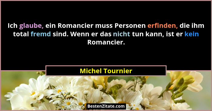 Ich glaube, ein Romancier muss Personen erfinden, die ihm total fremd sind. Wenn er das nicht tun kann, ist er kein Romancier.... - Michel Tournier