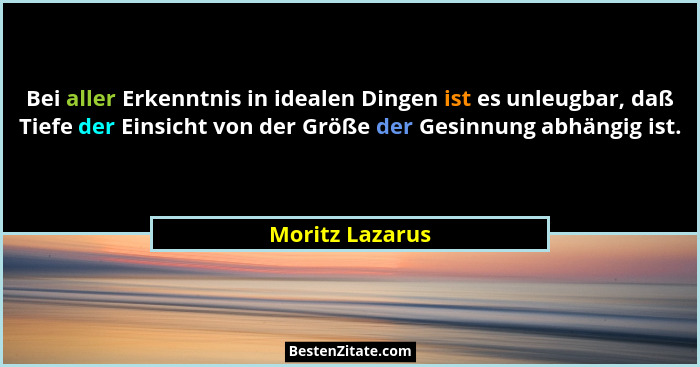 Bei aller Erkenntnis in idealen Dingen ist es unleugbar, daß Tiefe der Einsicht von der Größe der Gesinnung abhängig ist.... - Moritz Lazarus